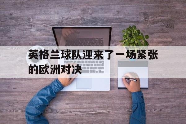 九游体育-英格兰球队迎来了一场紧张的欧洲对决英文